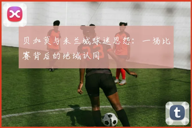 贝加莫与米兰城球迷恩怨：一场比赛背后的地域认同