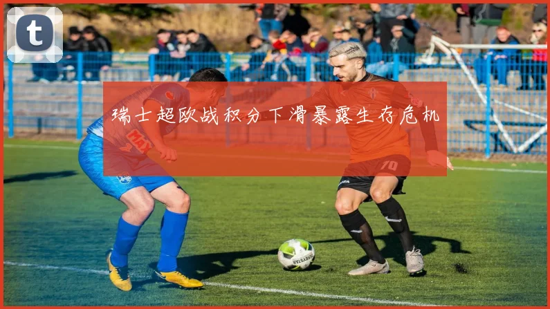 瑞士超欧战积分下滑暴露生存危机