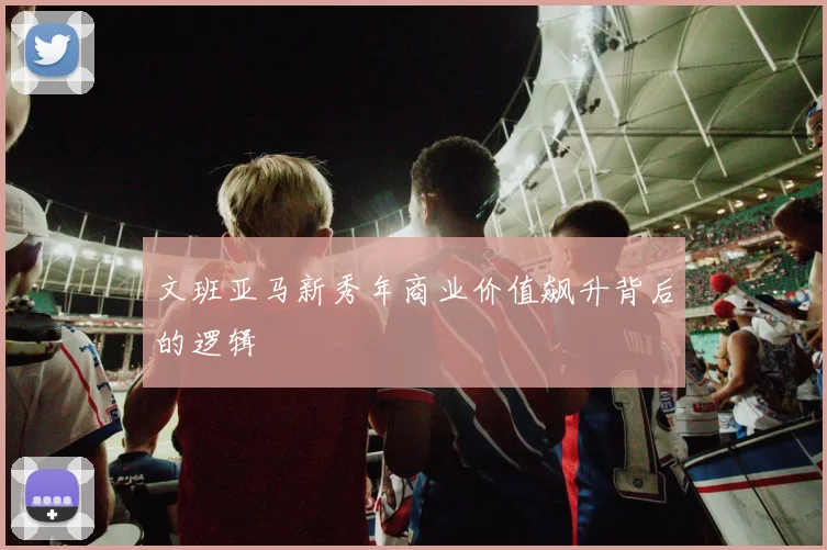 文班亚马新秀年商业价值飙升背后的逻辑