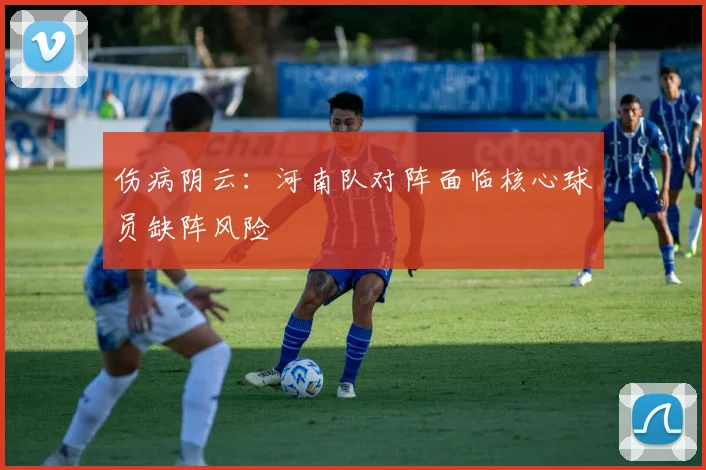 伤病阴云：河南队对阵面临核心球员缺阵风险