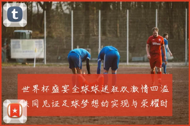世界杯盛宴全球球迷狂欢激情四溢共同见证足球梦想的实现与荣耀时刻