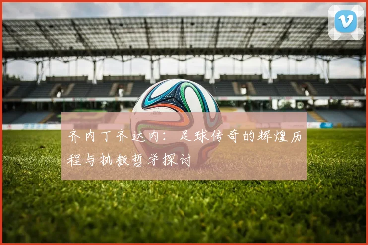 齐内丁齐达内：足球传奇的辉煌历程与执教哲学探讨