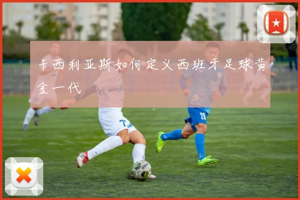 卡西利亚斯如何定义西班牙足球黄金一代