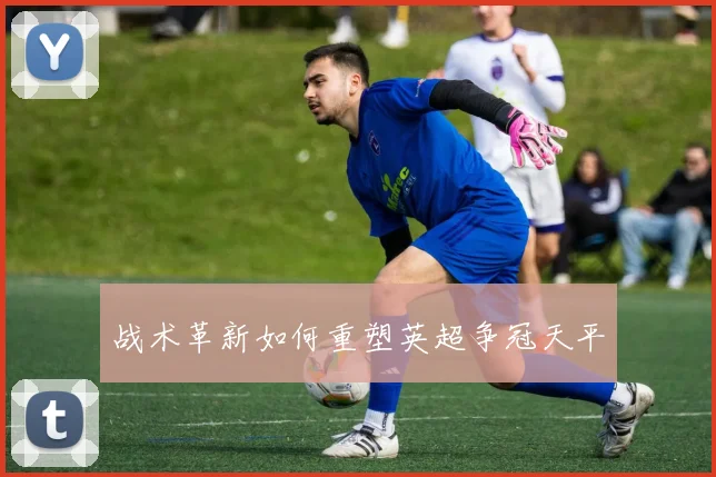 战术革新如何重塑英超争冠天平
