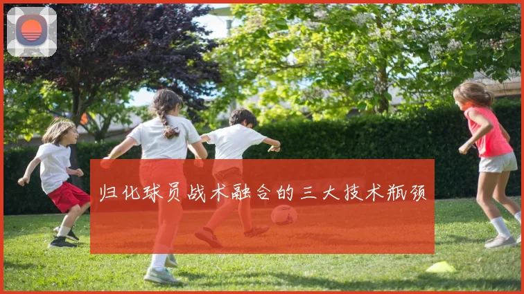 归化球员战术融合的三大技术瓶颈