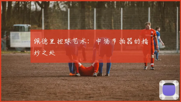 佩德里控球艺术：中场节拍器的精妙之处