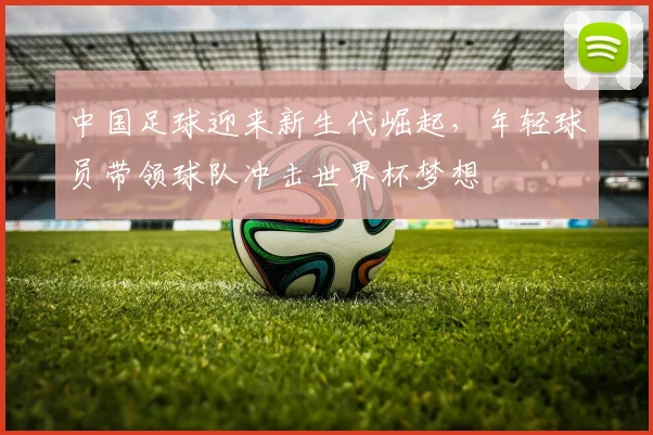 中国足球迎来新生代崛起，年轻球员带领球队冲击世界杯梦想