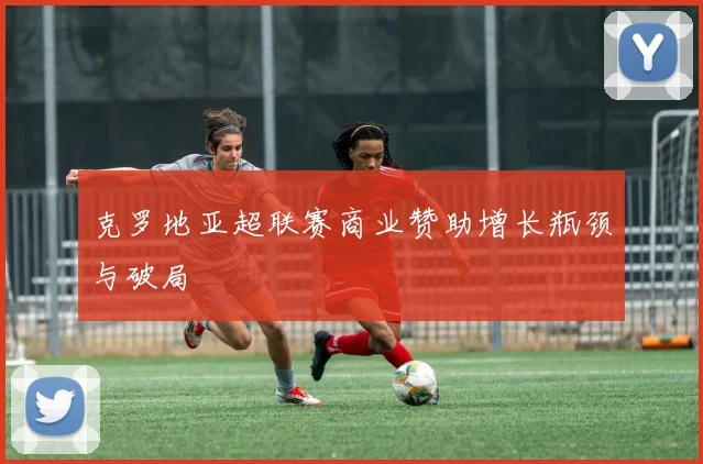 克罗地亚超联赛商业赞助增长瓶颈与破局