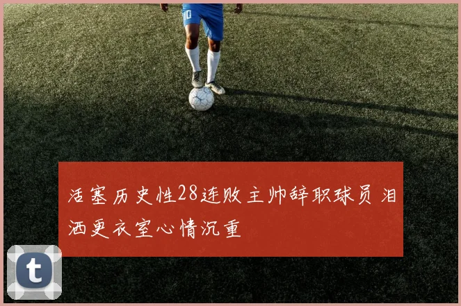 活塞历史性28连败主帅辞职球员泪洒更衣室心情沉重
