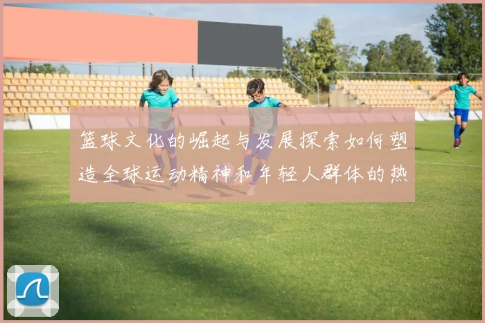 篮球文化的崛起与发展探索如何塑造全球运动精神和年轻人群体的热情