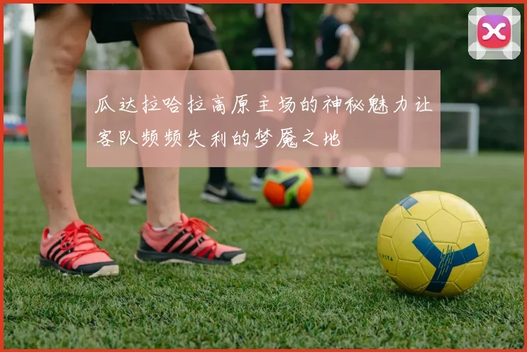 瓜达拉哈拉高原主场的神秘魅力让客队频频失利的梦魇之地