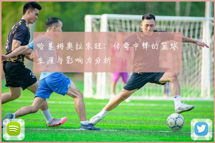 哈基姆奥拉朱旺：传奇中锋的篮球生涯与影响力分析