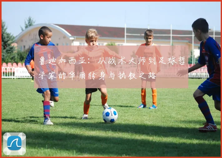 鲁迪加西亚：从战术大师到足球哲学家的华丽转身与执教之路